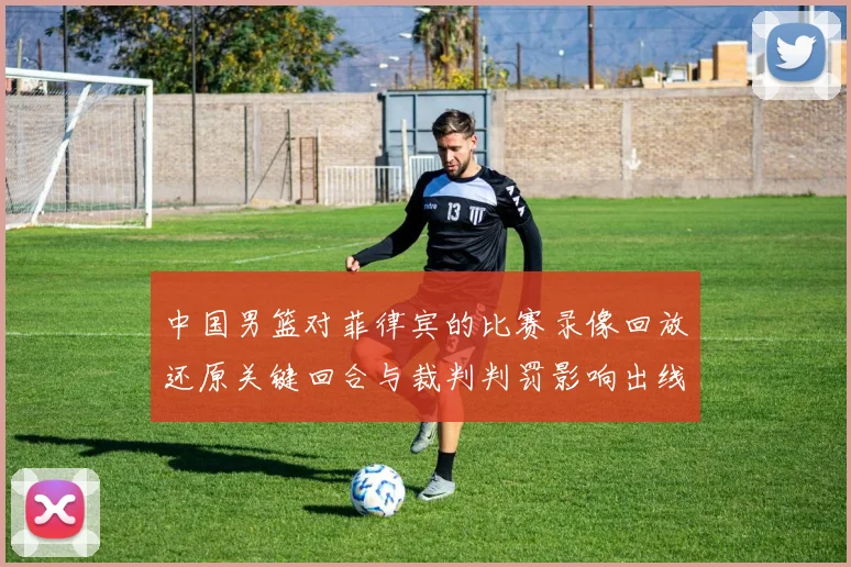 中国男篮对菲律宾的比赛录像回放还原关键回合与裁判判罚影响出线形势