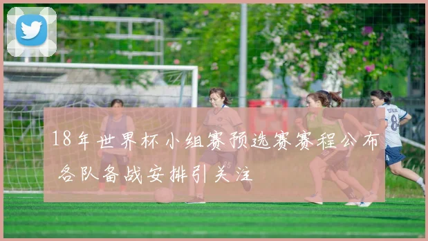 18年世界杯小组赛预选赛赛程公布 各队备战安排引关注