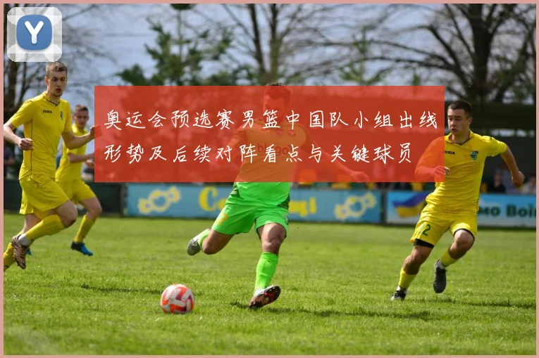 奥运会预选赛男篮中国队小组出线形势及后续对阵看点与关键球员