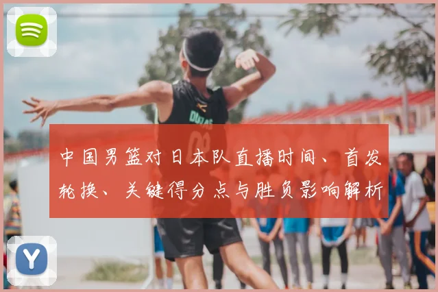 中国男篮对日本队直播时间、首发轮换、关键得分点与胜负影响解析