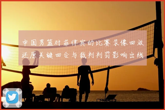 中国男篮对菲律宾的比赛录像回放还原关键回合与裁判判罚影响出线形势