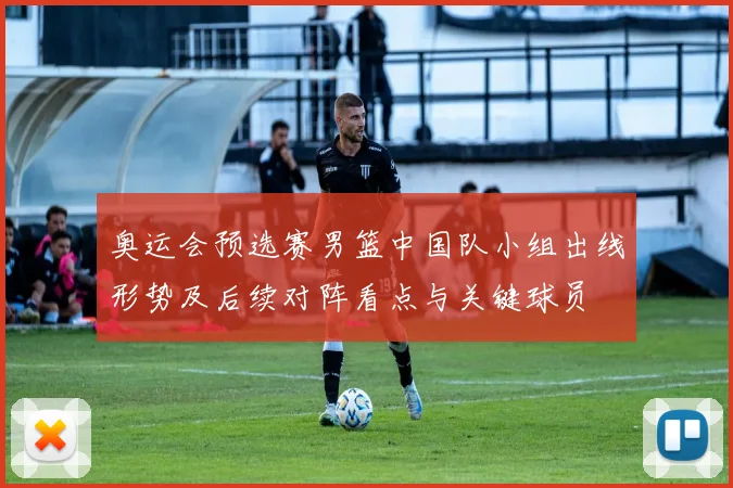 奥运会预选赛男篮中国队小组出线形势及后续对阵看点与关键球员