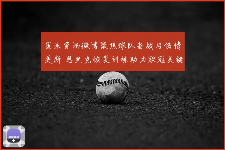 国米资讯微博聚焦球队备战与伤情更新 恩里克恢复训练助力欧冠关键战