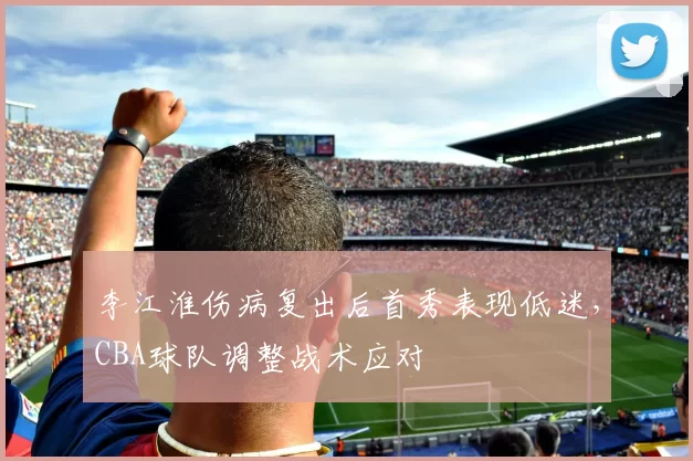李江淮伤病复出后首秀表现低迷，CBA球队调整战术应对