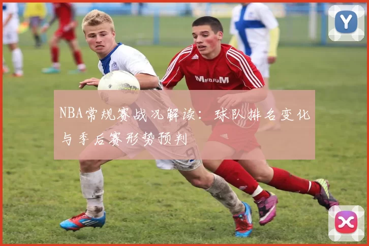 NBA常规赛战况解读：球队排名变化与季后赛形势预判