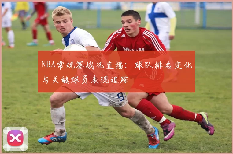 NBA常规赛战况直播:球队排名变化与关键球员表现追踪
