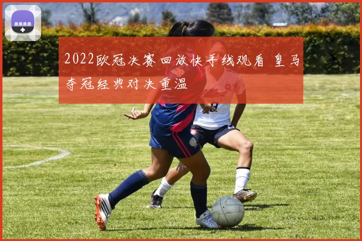 2022欧冠决赛回放快手线观看 皇马夺冠经典对决重温