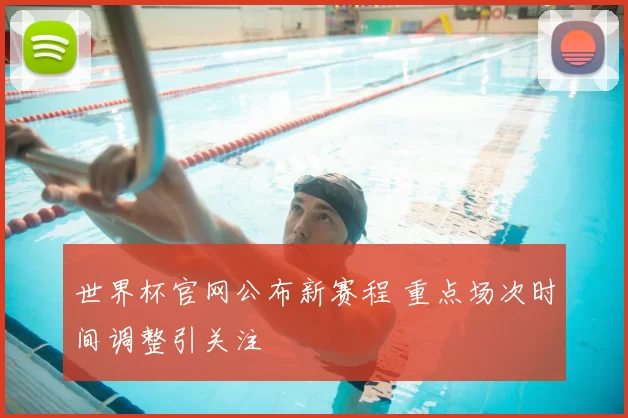 世界杯官网公布新赛程 重点场次时间调整引关注