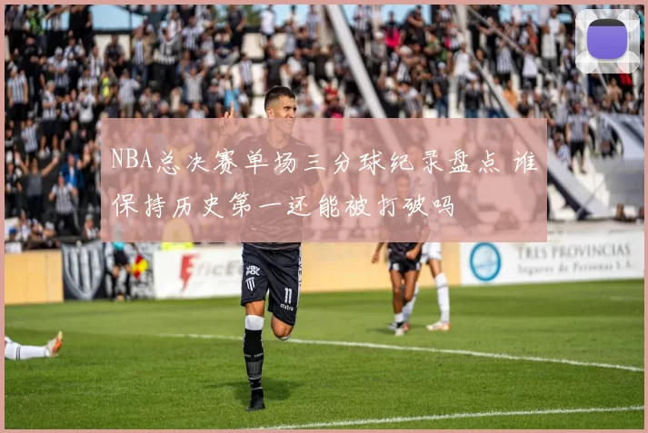 NBA总决赛单场三分球纪录盘点 谁保持历史第一还能被打破吗