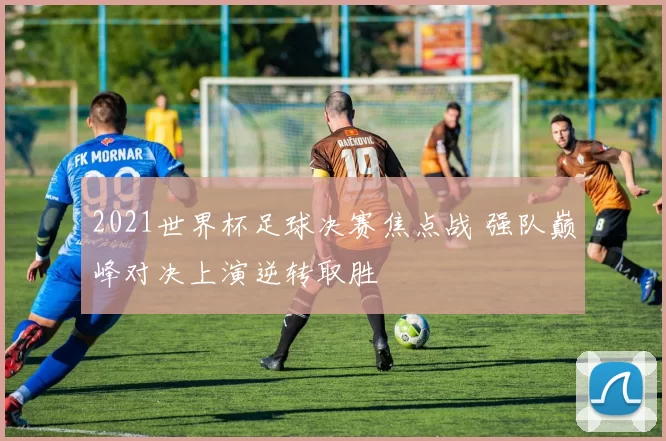 2021世界杯足球决赛焦点战 强队巅峰对决上演逆转取胜