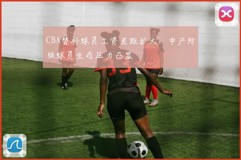 CBA替补球员工资差距扩大,中产阶级球员生存压力凸显