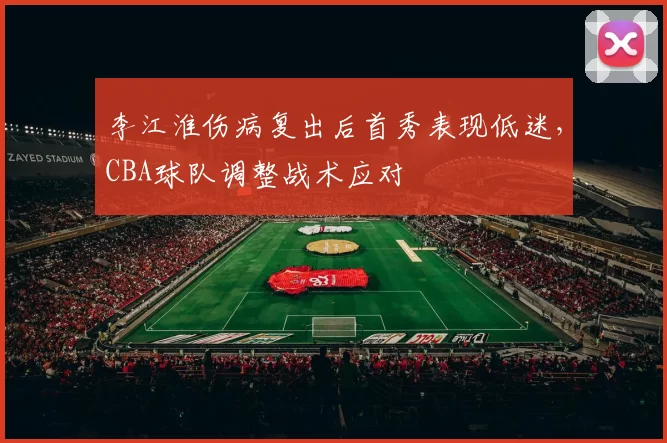李江淮伤病复出后首秀表现低迷，CBA球队调整战术应对