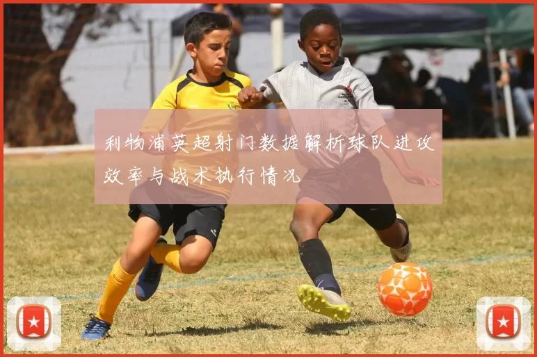 利物浦英超射门数据解析球队进攻效率与战术执行情况