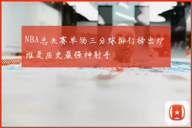 NBA总决赛单场三分球排行榜出炉 谁是历史最强神射手