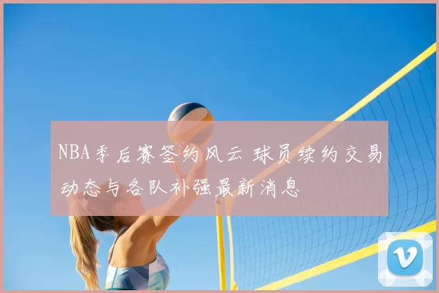 NBA季后赛签约风云 球员续约交易动态与各队补强最新消息