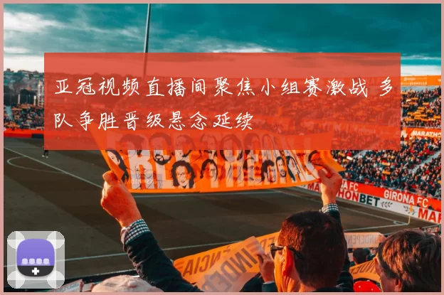 亚冠视频直播间聚焦小组赛激战 多队争胜晋级悬念延续