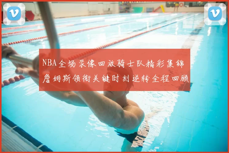 NBA全场录像回放骑士队精彩集锦 詹姆斯领衔关键时刻逆转全程回顾