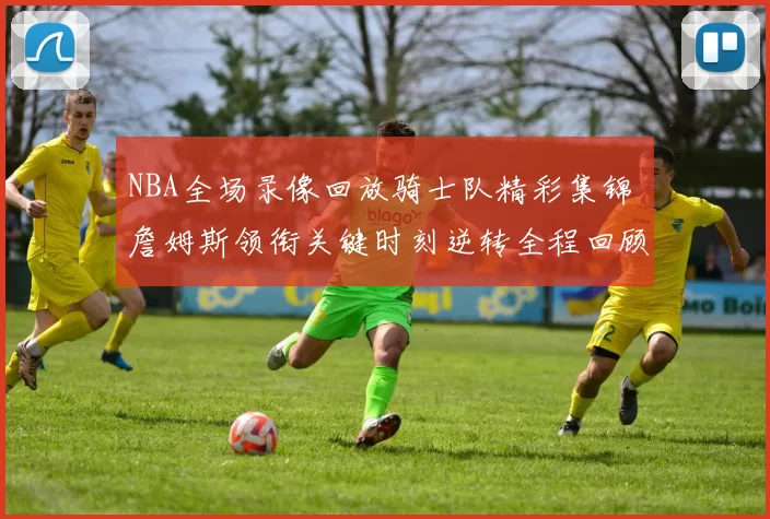 NBA全场录像回放骑士队精彩集锦 詹姆斯领衔关键时刻逆转全程回顾