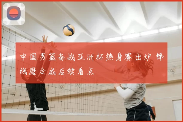 中国男篮备战亚洲杯热身赛出炉 锋线磨合成后续看点