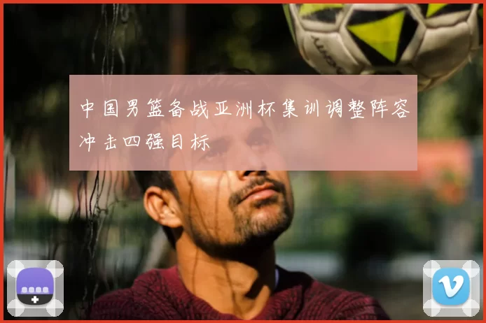 中国男篮备战亚洲杯集训调整阵容冲击四强目标