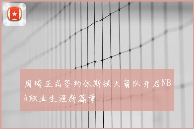 周琦正式签约休斯顿火箭队开启NBA职业生涯新篇章
