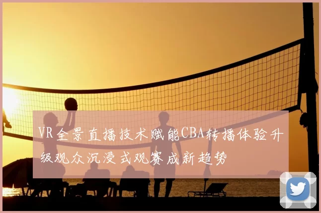 VR全景直播技术赋能CBA转播体验升级观众沉浸式观赛成新趋势