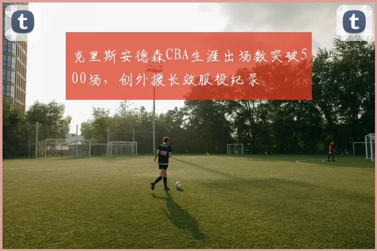 克里斯安德森CBA生涯出场数突破500场，创外援长效服役纪录