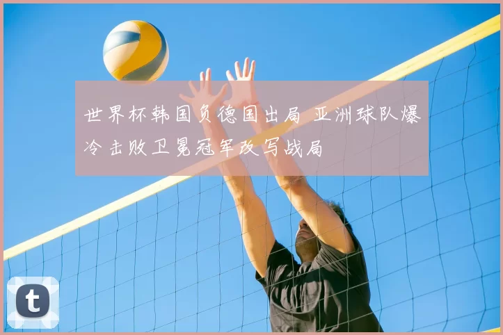 世界杯韩国负德国出局 亚洲球队爆冷击败卫冕冠军改写战局