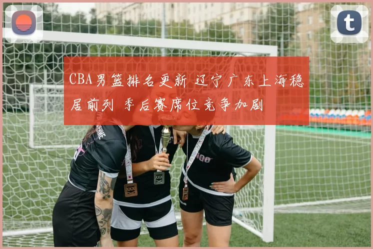 CBA男篮排名更新 辽宁广东上海稳居前列 季后赛席位竞争加剧