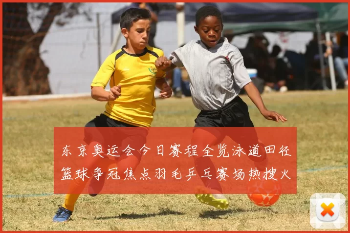 东京奥运会今日赛程全览泳道田径篮球争冠焦点羽毛乒乓赛场热搜火爆