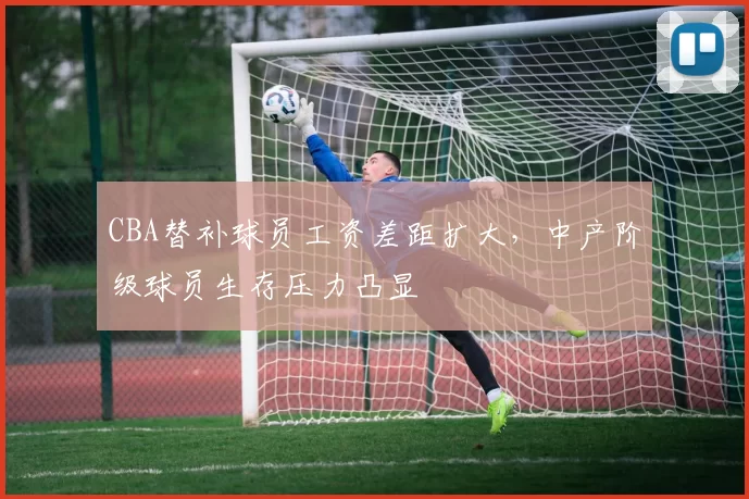 CBA替补球员工资差距扩大,中产阶级球员生存压力凸显