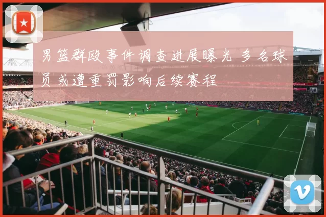 男篮群殴事件调查进展曝光 多名球员或遭重罚影响后续赛程