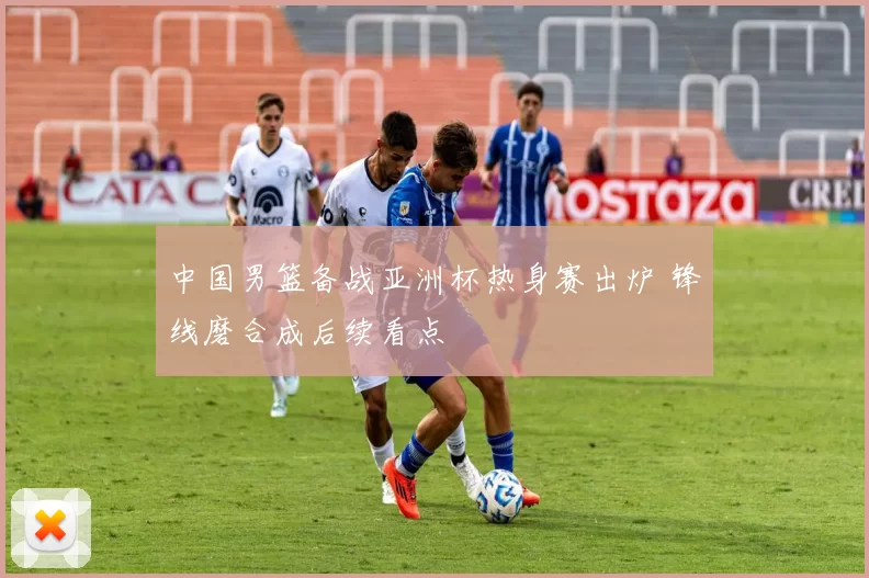 中国男篮备战亚洲杯热身赛出炉 锋线磨合成后续看点