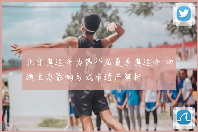 北京奥运会为第29届夏季奥运会 回顾主办影响与城市遗产解析