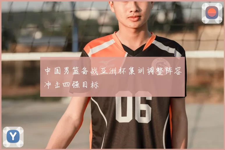 中国男篮备战亚洲杯集训调整阵容冲击四强目标