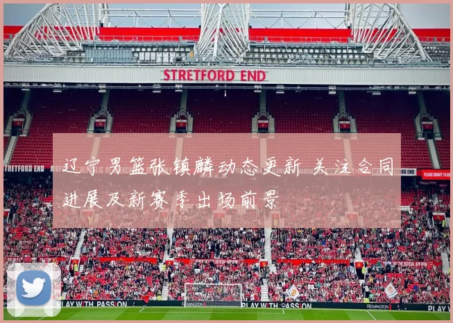 辽宁男篮张镇麟动态更新 关注合同进展及新赛季出场前景