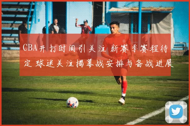 CBA开打时间引关注 新赛季赛程待定 球迷关注揭幕战安排与备战进展
