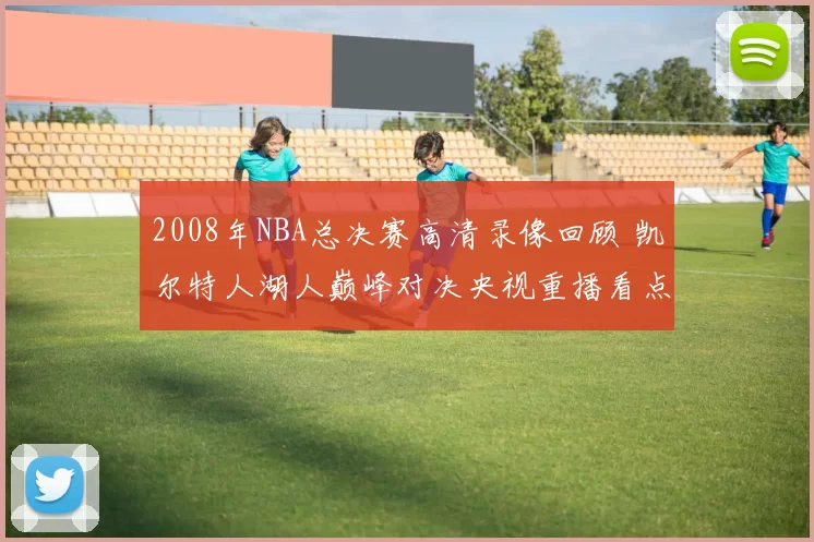2008年NBA总决赛高清录像回顾 凯尔特人湖人巅峰对决央视重播看点