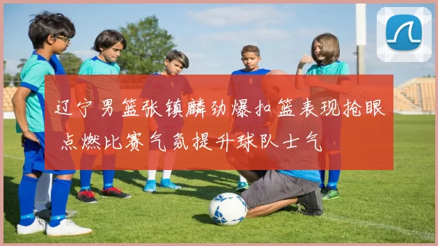 辽宁男篮张镇麟劲爆扣篮表现抢眼 点燃比赛气氛提升球队士气