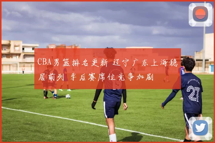 CBA男篮排名更新 辽宁广东上海稳居前列 季后赛席位竞争加剧