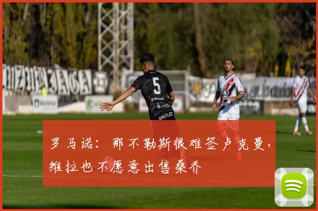 罗马诺:那不勒斯很难签卢克曼,维拉也不愿意出售桑乔