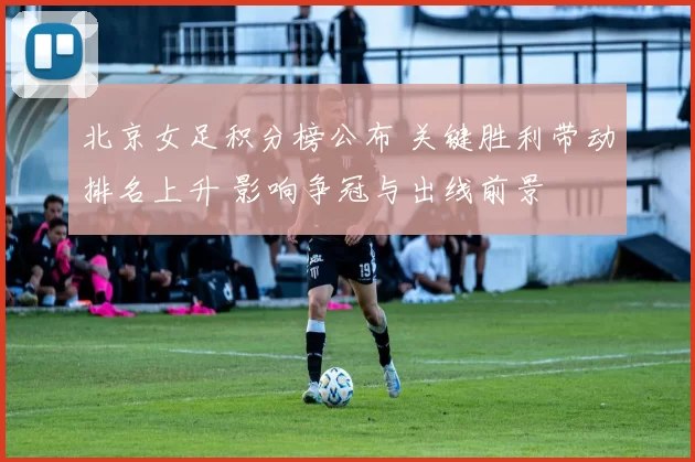 北京女足积分榜公布 关键胜利带动排名上升 影响争冠与出线前景