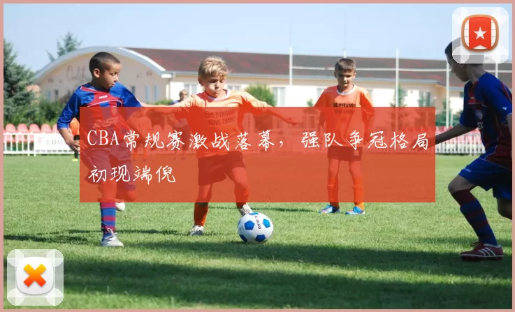 CBA常规赛激战落幕,强队争冠格局初现端倪