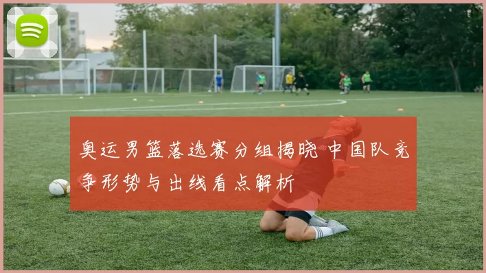 奥运男篮落选赛分组揭晓 中国队竞争形势与出线看点解析