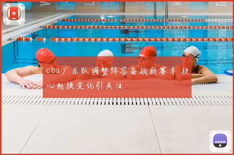 cba广东队调整阵容备战新赛季 核心轮换变化引关注