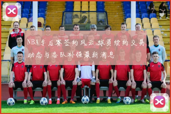 NBA季后赛签约风云 球员续约交易动态与各队补强最新消息