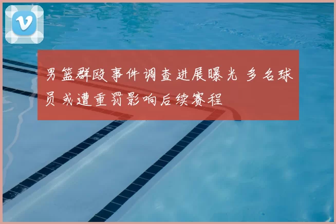 男篮群殴事件调查进展曝光 多名球员或遭重罚影响后续赛程