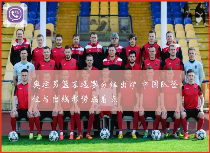 奥运男篮落选赛分组出炉 中国队签位与出线形势成看点