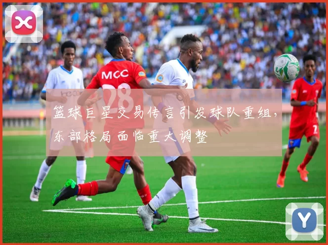 篮球巨星交易传言引发球队重组,东部格局面临重大调整