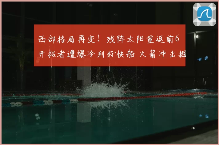 西部格局再变！残阵太阳重返前6 开拓者遭爆冷利好快船 火箭冲击掘金
